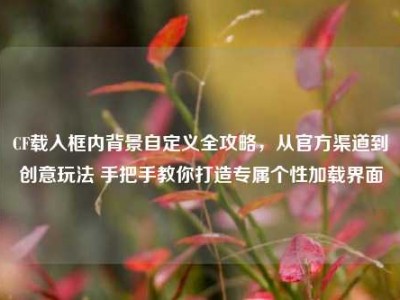 CF载入框内背景自定义全攻略，从官方渠道到创意玩法 手把手教你打造专属个性加载界面