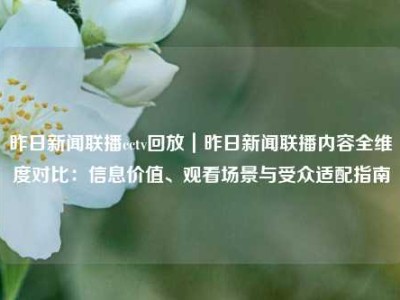昨日新闻联播cctv回放｜昨日新闻联播内容全维度对比：信息价值、观看场景与受众适配指南