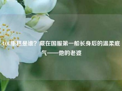 LOL蛋糕是谁？藏在国服第一船长身后的温柔底气——他的老婆
