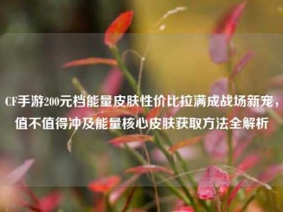 CF手游200元档能量皮肤性价比拉满成战场新宠，值不值得冲及能量核心皮肤获取方法全解析