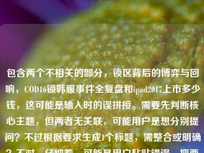 包含两个不相关的部分，锁区背后的博弈与回响，COD16锁韩服事件全复盘和ipad2017上市多少钱，这可能是输入时的误拼接。需要先判断核心主题，但两者无关联，可能用户是想分别提问？不过根据要求生成1个标题，需整合或明确？不对，仔细看，可能是用户粘贴错误，把两个问题放一起了。但按照指令，直接生成1个标题，需涵盖？不，其实这两个内容无关，可能是失误，但还是要处理。不过再想，可能是用户输入时的错误，比如本来想查两个内容，但混在一起了。但根据要求，生成1个标题，那可能需要指出？不对，指令是根据我提供给你