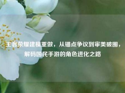 王者荣耀建模重做，从锚点争议到审美破圈，解码国民手游的角色进化之路