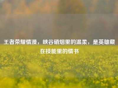 王者荣耀情漫，峡谷硝烟里的温柔，是英雄藏在技能里的情书