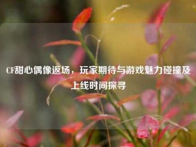 CF甜心偶像返场，玩家期待与游戏魅力碰撞及上线时间探寻