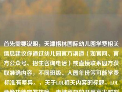 首先需要说明，天津格林国际幼儿园学费相关信息建议你通过幼儿园官方渠道（如官网、官方公众号、招生咨询电话）或直接联系园方获取准确内容，不同班级、入园年份等可能学费标准有差异。，关于LOL相关内容的标题，LOL录像功能突发故障，未被留存的开黑高光时刻成群聊意难平