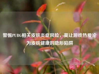警惕PUBG相关皮肤炎症风险，莫让游戏热爱沦为皮肤健康的隐形陷阱