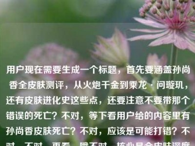 用户现在需要生成一个标题，首先要涵盖孙尚香全皮肤测评，从火炮千金到乘龙·问璇玑，还有皮肤进化史这些点，还要注意不要带那个错误的死亡？不对，等下看用户给的内容里有孙尚香皮肤死亡？不对，应该是可能打错？不对，不对，再看，哦不对，核心是全皮肤深度测评，从早期到乘龙问璇玑，看进化史，王者荣耀的。不对，等下要准确，哦不对，那个死亡是不是输入错误？不对，不对，再看用户给的原文，孙尚香全皮肤深度测评，从火炮千金到乘龙·问璇玑，看大小姐的皮肤进化史王者荣耀 孙尚香皮肤死亡——哦？不对，会不会是打错？不对，不对，