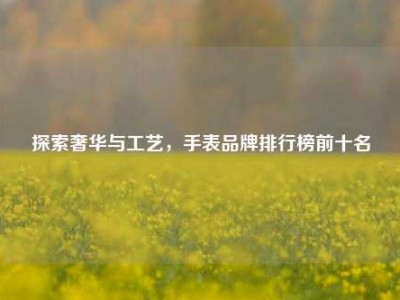 探索奢华与工艺，手表品牌排行榜前十名