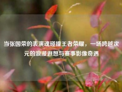当张国荣的表演魂碰撞王者荣耀，一场跨越次元的浪漫遐想与赛事影像奇遇