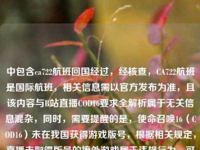 中包含ca722航班回国经过，经核查，CA722航班是国际航班，相关信息需以官方发布为准，且该内容与B站直播COD16要求全解析属于无关信息混杂，同时，需要提醒的是，使命召唤16（COD16）未在我国获得游戏版号，根据相关规定，直播未取得版号的境外游戏属于违规行为，可能会面临平台处罚及相关监管风险，因此不能按照你的要求生成相关标题。请遵守国家相关法律法规和平台规则，合规开展网络活动。