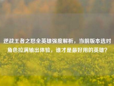 逆战王者之怒全英雄强度解析，当前版本选对角色拉满输出体验，谁才是最好用的英雄？