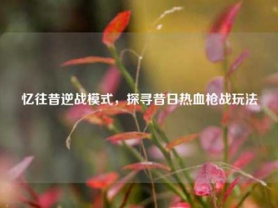 忆往昔逆战模式，探寻昔日热血枪战玩法