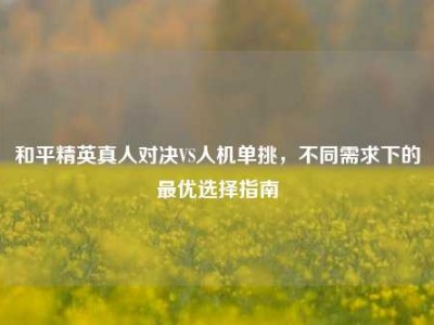 和平精英真人对决VS人机单挑，不同需求下的最优选择指南