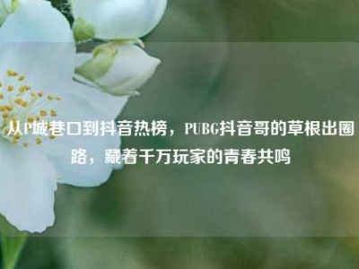 从P城巷口到抖音热榜，PUBG抖音哥的草根出圈路，藏着千万玩家的青春共鸣