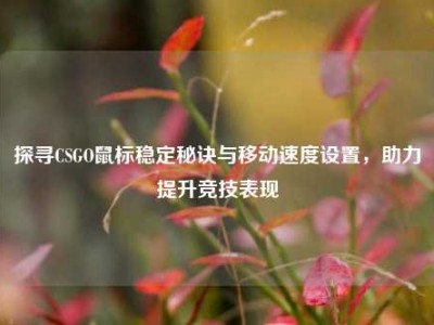 探寻CSGO鼠标稳定秘诀与移动速度设置，助力提升竞技表现