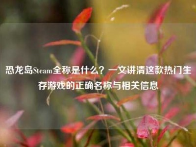 恐龙岛Steam全称是什么？一文讲清这款热门生存游戏的正确名称与相关信息