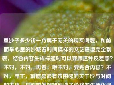 里沙子多少钱一方属于无关的现实问题，和前面掌心里的沙藏着时间模样的文艺语境完全割裂，结合内容生成标题时可以兼顾这种反差感？不对，不对，再看，哦不对，要贴合内容？不对，等下，前面是很有氛围感的关于沙与时间的表述，后面突然跳转到沙子价格的生活化问题，那标题能不能把这种奇妙的衔接做出来？不对，等下，不对，再想，哦不对，有没有更顺的？等下，掌心里的沙，既藏着时间的模样，也论方标价？不对，不对，再顺一点？哦不对，等下，会不会用户是不小心把两个内容粘一起了？不对，要求是根据提供的内容生成1个标题，要涵盖所有