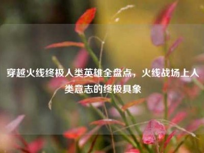 穿越火线终极人类英雄全盘点，火线战场上人类意志的终极具象