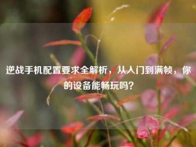 逆战手机配置要求全解析，从入门到满帧，你的设备能畅玩吗？