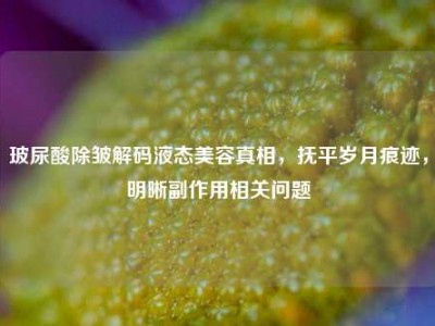 玻尿酸除皱解码液态美容真相，抚平岁月痕迹，明晰副作用相关问题