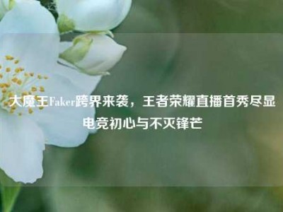 大魔王Faker跨界来袭，王者荣耀直播首秀尽显电竞初心与不灭锋芒