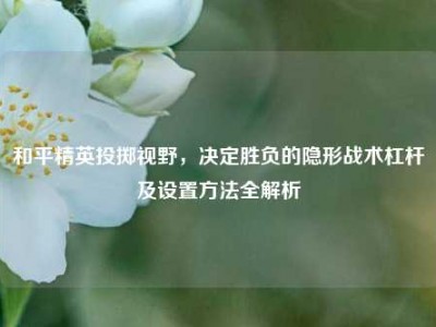 和平精英投掷视野，决定胜负的隐形战术杠杆及设置方法全解析
