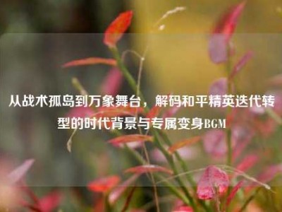 从战术孤岛到万象舞台，解码和平精英迭代转型的时代背景与专属变身BGM
