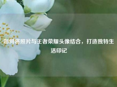 如何将照片与王者荣耀头像结合，打造独特生活印记