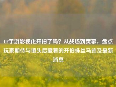 CF手游影视化开拍了吗？从战场到荧幕，盘点玩家期待与镜头后藏着的开拍蛛丝马迹及最新消息