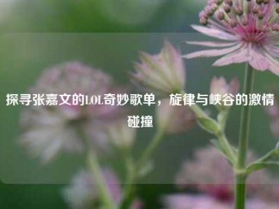 探寻张嘉文的LOL奇妙歌单，旋律与峡谷的激情碰撞