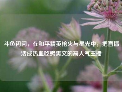 斗鱼闪闪，在和平精英枪火与星光中，把直播活成热血吃鸡爽文的高人气主播