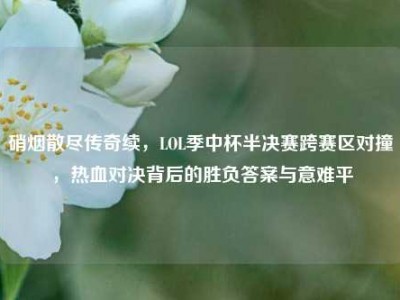 硝烟散尽传奇续，LOL季中杯半决赛跨赛区对撞，热血对决背后的胜负答案与意难平