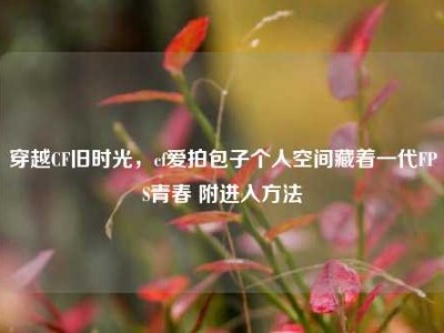 穿越CF旧时光，cf爱拍包子个人空间藏着一代FPS青春 附进入方法