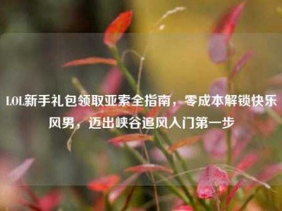 LOL新手礼包领取亚索全指南，零成本解锁快乐风男，迈出峡谷追风入门第一步