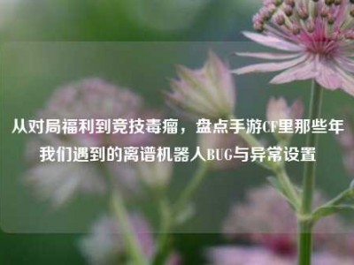 从对局福利到竞技毒瘤，盘点手游CF里那些年我们遇到的离谱机器人BUG与异常设置