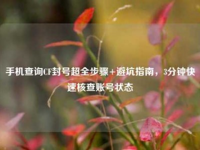 手机查询CF封号超全步骤+避坑指南，3分钟快速核查账号状态