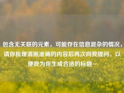 包含无关联的元素，可能存在信息混杂的情况，请你梳理清晰准确的内容后再次向我提问，以便我为你生成合适的标题~