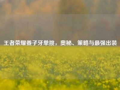 王者荣耀姜子牙单挑，奥秘、策略与最强出装