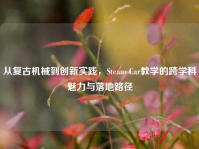从复古机械到创新实践，Steam Car教学的跨学科魅力与落地路径