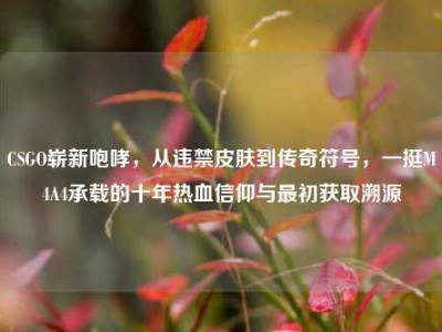 CSGO崭新咆哮，从违禁皮肤到传奇符号，一挺M4A4承载的十年热血信仰与最初获取溯源