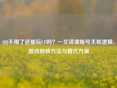 QQ不用了还能玩CF吗？一文讲清账号关联逻辑、游戏转移方法与替代方案