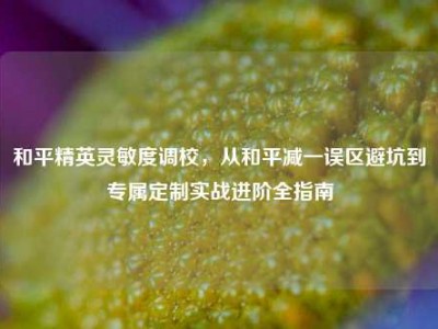 和平精英灵敏度调校，从和平减一误区避坑到专属定制实战进阶全指南