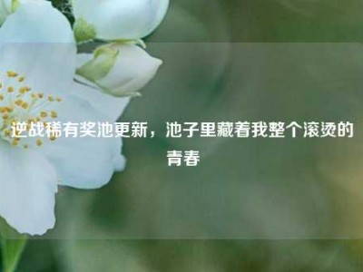 逆战稀有奖池更新，池子里藏着我整个滚烫的青春