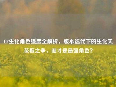 CF生化角色强度全解析，版本迭代下的生化天花板之争，谁才是最强角色？