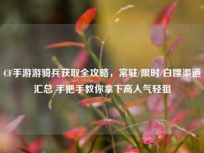 CF手游游骑兵获取全攻略，常驻/限时/白嫖渠道汇总 手把手教你拿下高人气轻狙