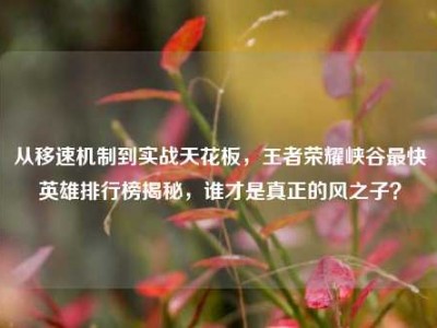 从移速机制到实战天花板，王者荣耀峡谷最快英雄排行榜揭秘，谁才是真正的风之子？
