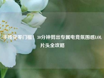 手残党零门槛！30分钟剪出专属电竞氛围感LOL片头全攻略