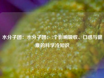 水分子团：水分子团：7个影响吸收、口感与健康的科学冷知识