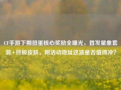 CF手游下期扭蛋核心奖励全曝光，首发星象套装+终极皮肤，附活动地址这波是否值得冲？