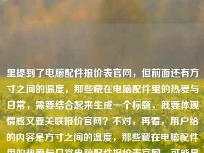 里提到了电脑配件报价表官网，但前面还有方寸之间的温度，那些藏在电脑配件里的热爱与日常，需要结合起来生成一个标题，既要体现情感又要关联报价官网？不对，再看，用户给的内容是方寸之间的温度，那些藏在电脑配件里的热爱与日常电脑配件报价表官网，可能是要把两者结合？不对，再想，要自然，比如方寸间藏温度，电脑配件里的热爱日常与官方报价指南？不对，再调整，更贴合，方寸之间有温度，藏在电脑配件里的热爱日常与官方报价查询？不对，再简洁点，方寸间的温度，电脑配件里的热爱日常与官方报价表？不对，再看，用户要1个标题，结